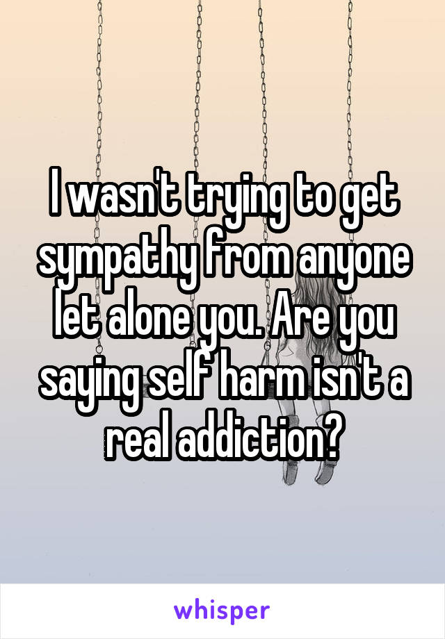I wasn't trying to get sympathy from anyone let alone you. Are you saying self harm isn't a real addiction?