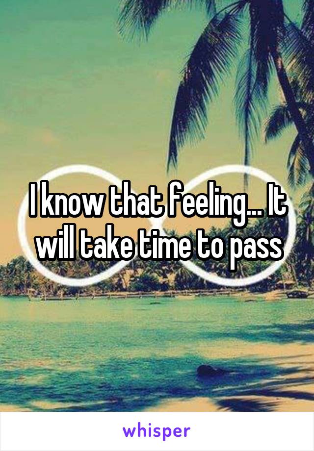 I know that feeling... It will take time to pass