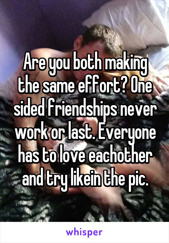 Are you both making the same effort? One sided friendships never work or last. Everyone has to love eachother and try likein the pic.