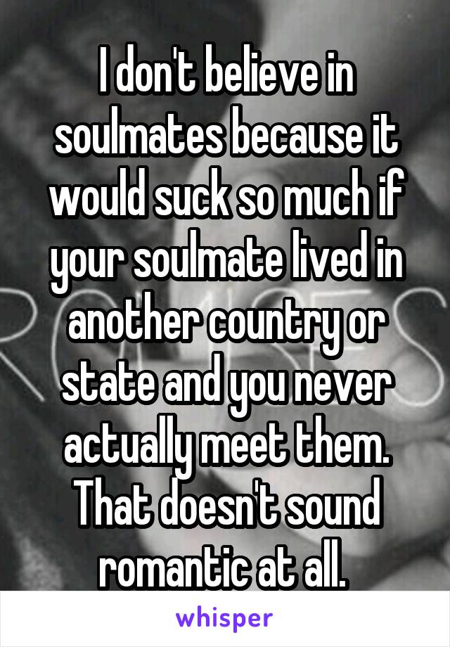 I don't believe in soulmates because it would suck so much if your soulmate lived in another country or state and you never actually meet them. That doesn't sound romantic at all. 