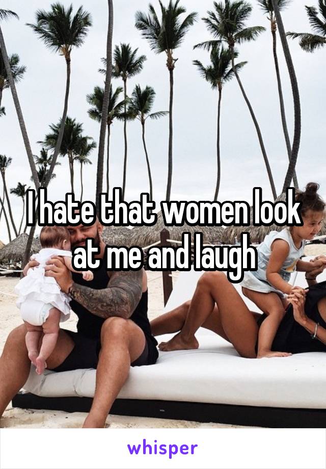 I hate that women look at me and laugh