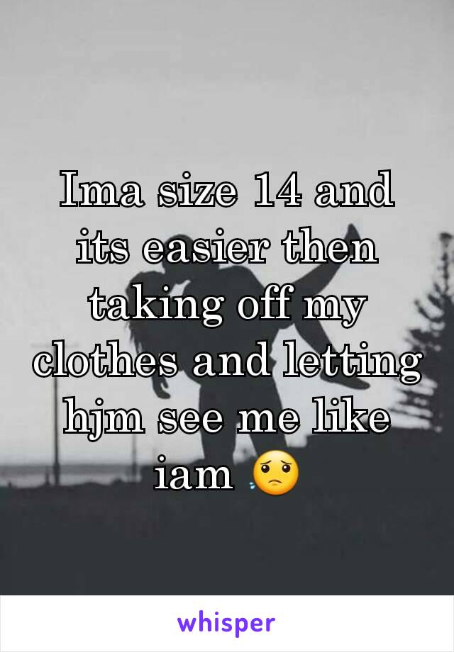 Ima size 14 and its easier then taking off my clothes and letting hjm see me like iam 😟