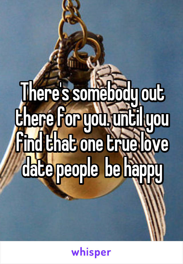 There's somebody out there for you. until you find that one true love date people  be happy