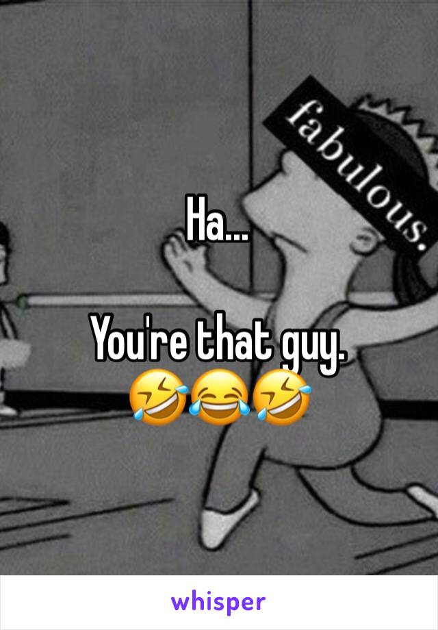 Ha...

You're that guy. 
🤣😂🤣