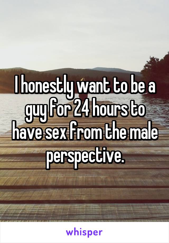 I honestly want to be a guy for 24 hours to have sex from the male perspective.