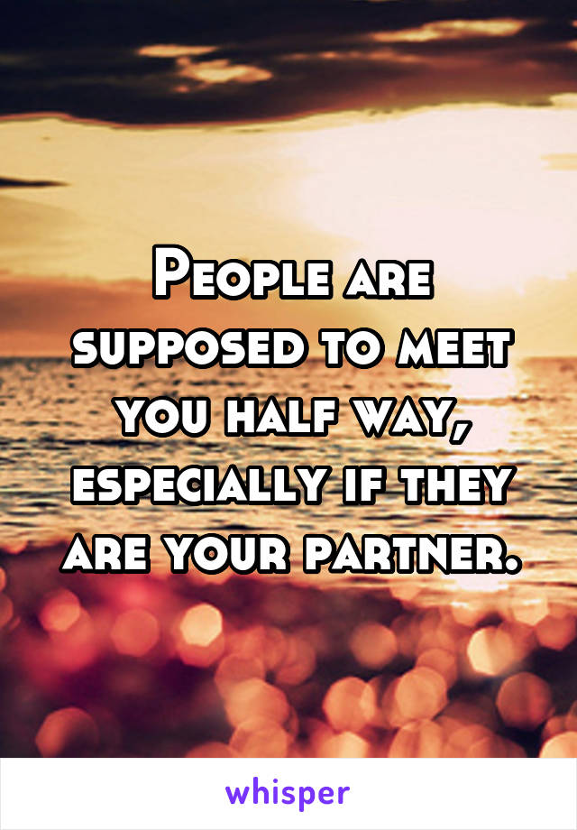 People are supposed to meet you half way, especially if they are your partner.