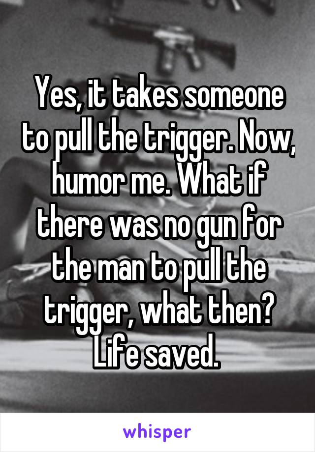 Yes, it takes someone to pull the trigger. Now, humor me. What if there was no gun for the man to pull the trigger, what then? Life saved. 