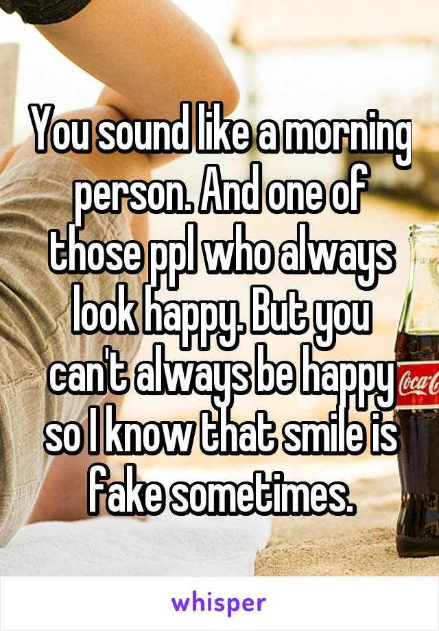 You sound like a morning person. And one of those ppl who always look happy. But you can't always be happy so I know that smile is fake sometimes.