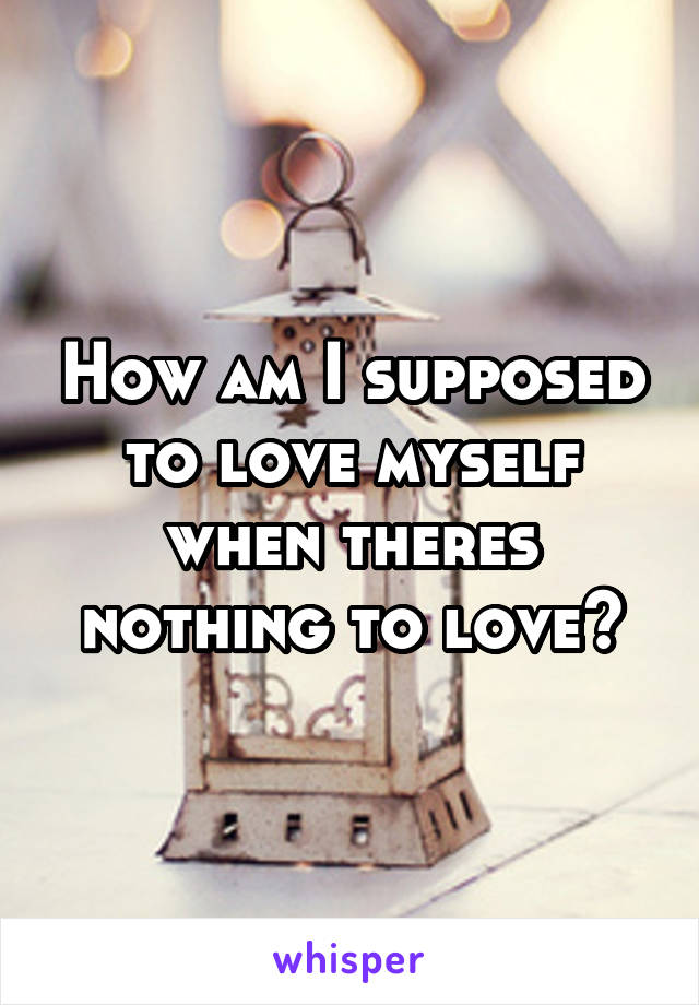How am I supposed to love myself when theres nothing to love?