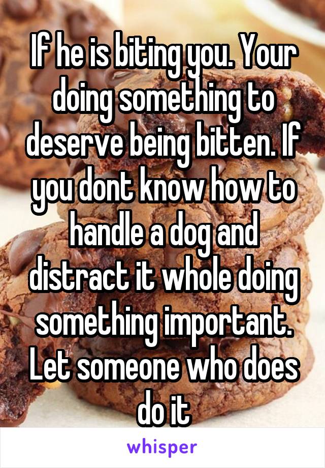 If he is biting you. Your doing something to deserve being bitten. If you dont know how to handle a dog and distract it whole doing something important. Let someone who does do it