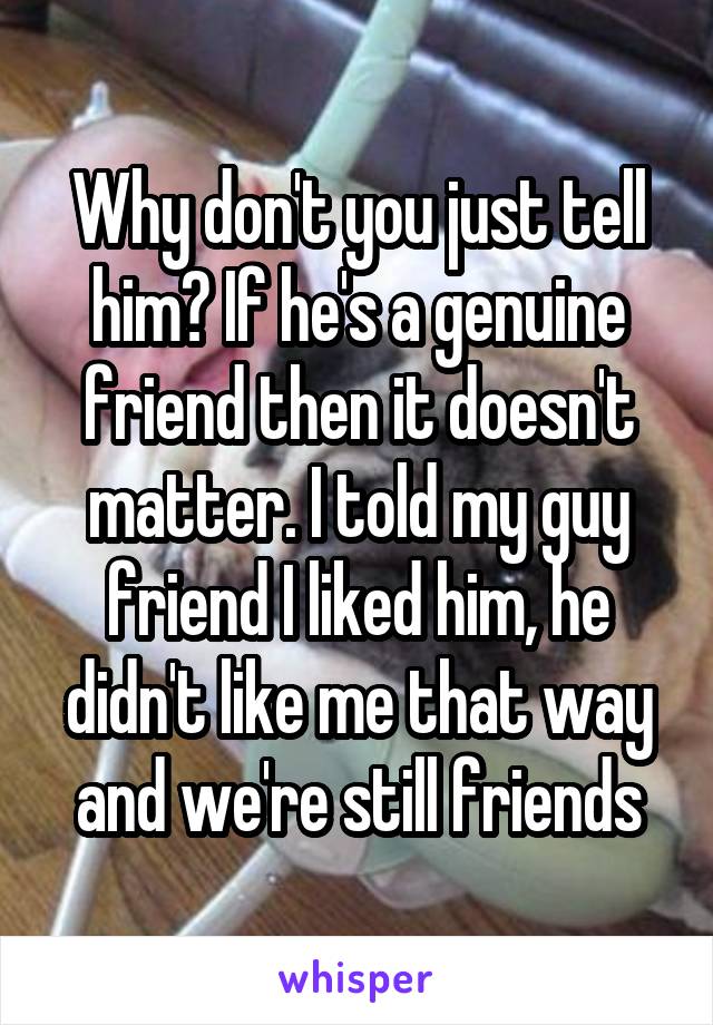 Why don't you just tell him? If he's a genuine friend then it doesn't matter. I told my guy friend I liked him, he didn't like me that way and we're still friends