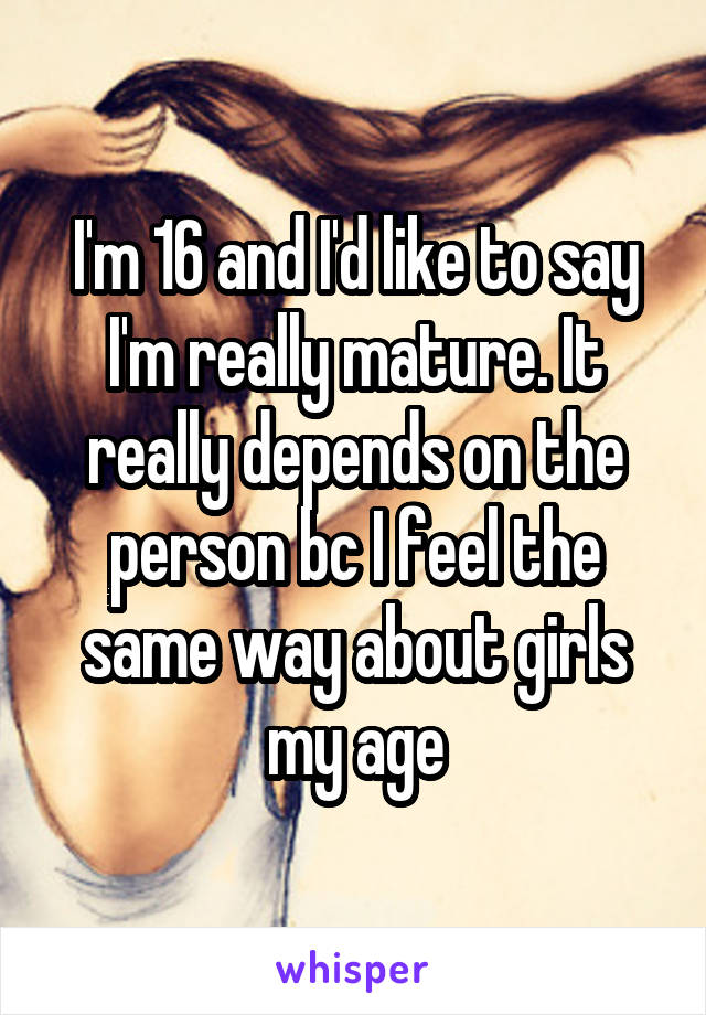 I'm 16 and I'd like to say I'm really mature. It really depends on the person bc I feel the same way about girls my age