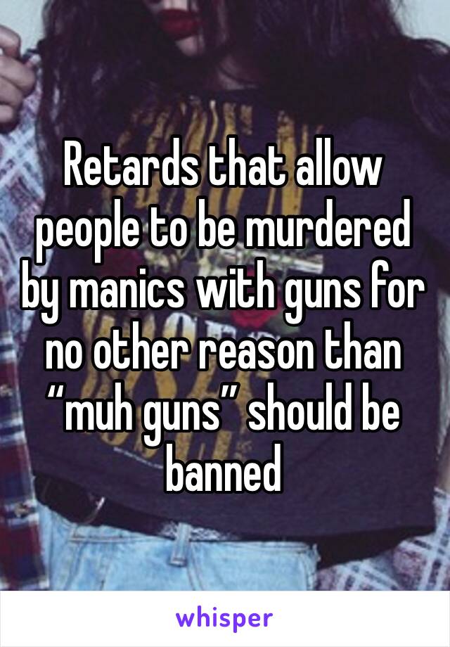 Retards that allow people to be murdered by manics with guns for no other reason than “muh guns” should be banned 