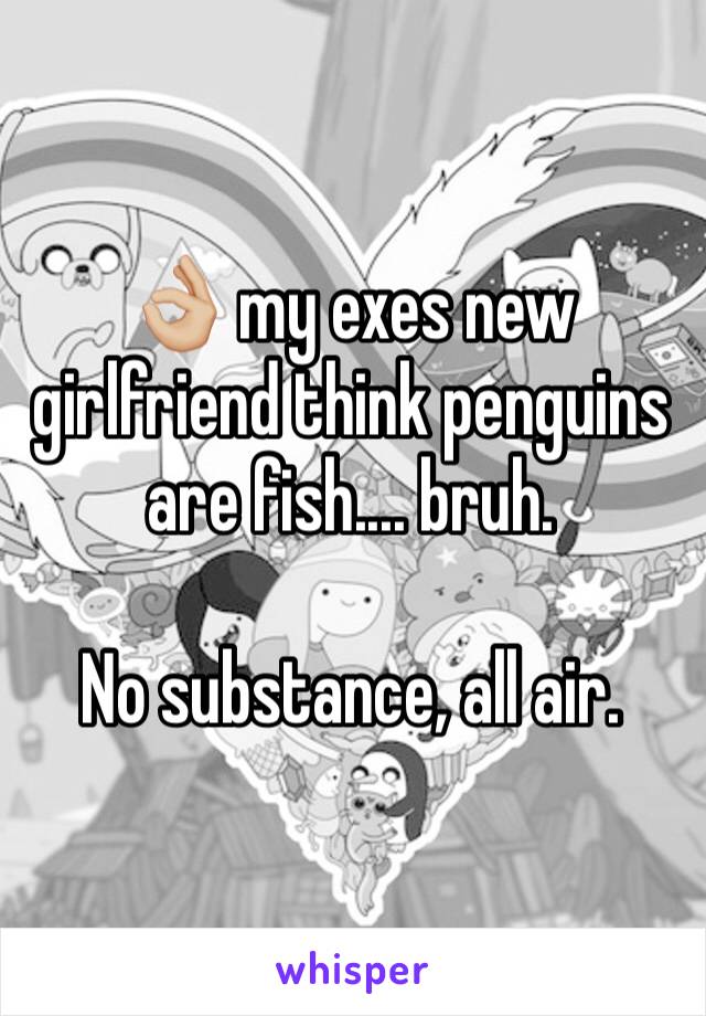 👌🏼 my exes new girlfriend think penguins are fish.... bruh. 

No substance, all air. 
