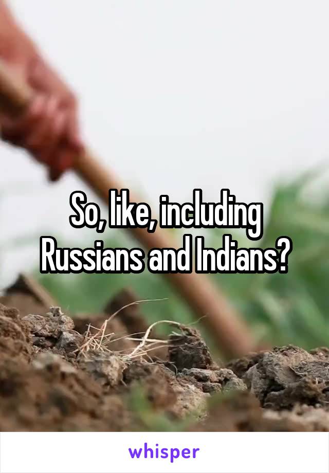So, like, including Russians and Indians?