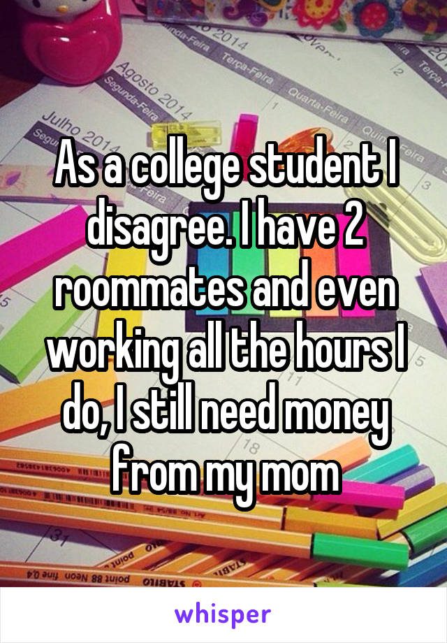 As a college student I disagree. I have 2 roommates and even working all the hours I do, I still need money from my mom