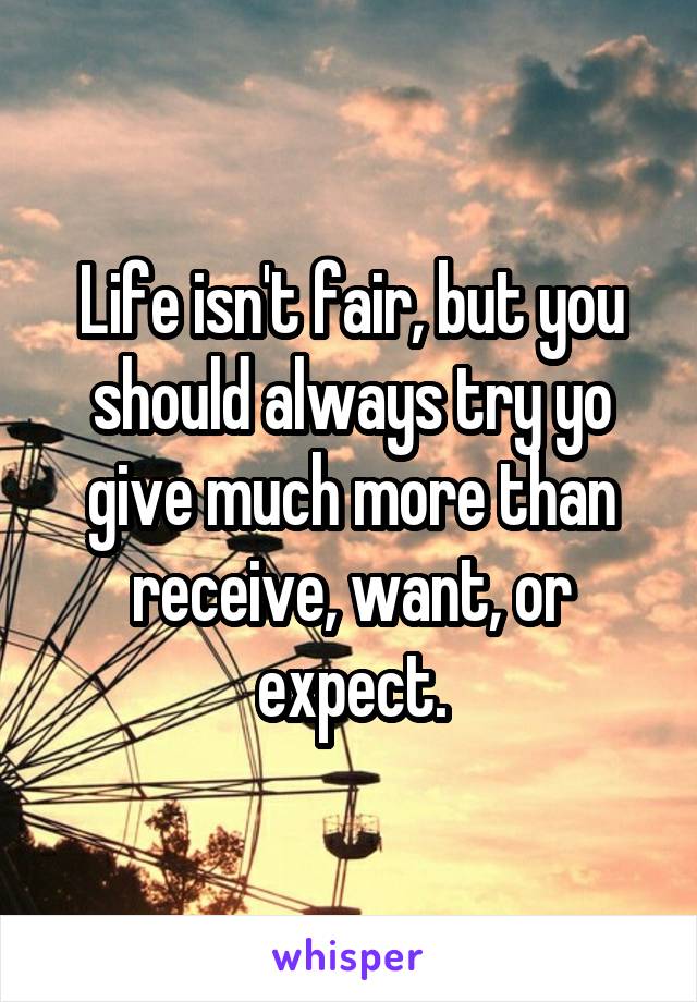 Life isn't fair, but you should always try yo give much more than receive, want, or expect.