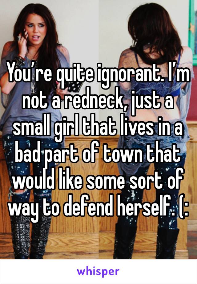 You’re quite ignorant. I’m not a redneck, just a small girl that lives in a bad part of town that would like some sort of way to defend herself. (: