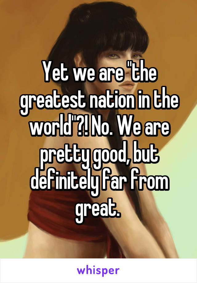 Yet we are "the greatest nation in the world"?! No. We are pretty good, but definitely far from great. 