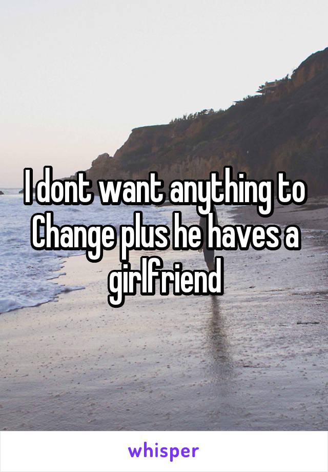 I dont want anything to Change plus he haves a girlfriend