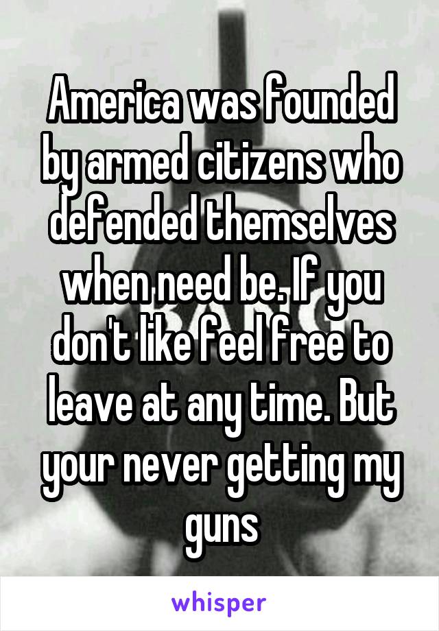 America was founded by armed citizens who defended themselves when need be. If you don't like feel free to leave at any time. But your never getting my guns