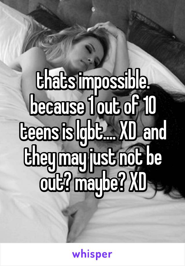 thats impossible. because 1 out of 10 teens is lgbt.... XD  and they may just not be out? maybe? XD