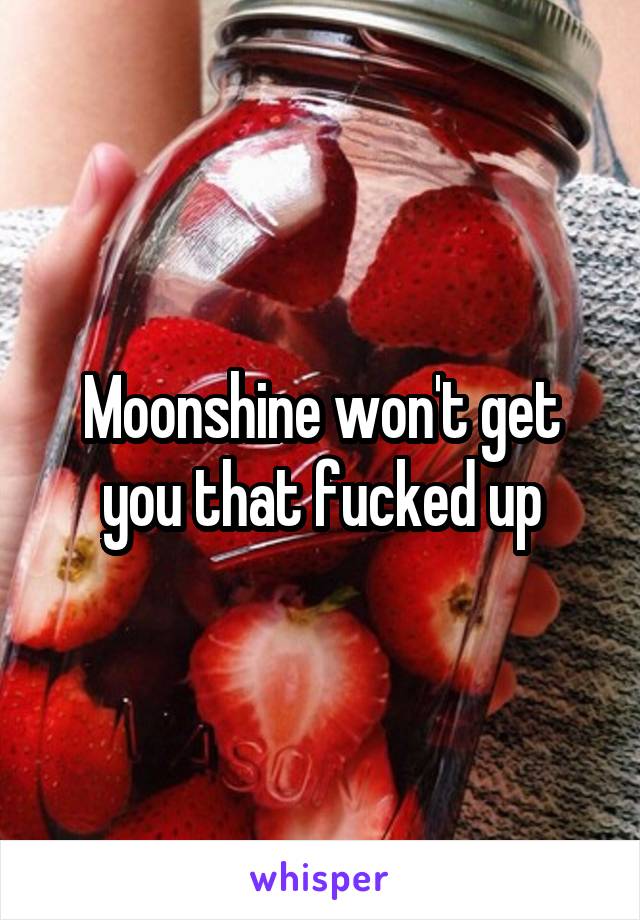 Moonshine won't get you that fucked up