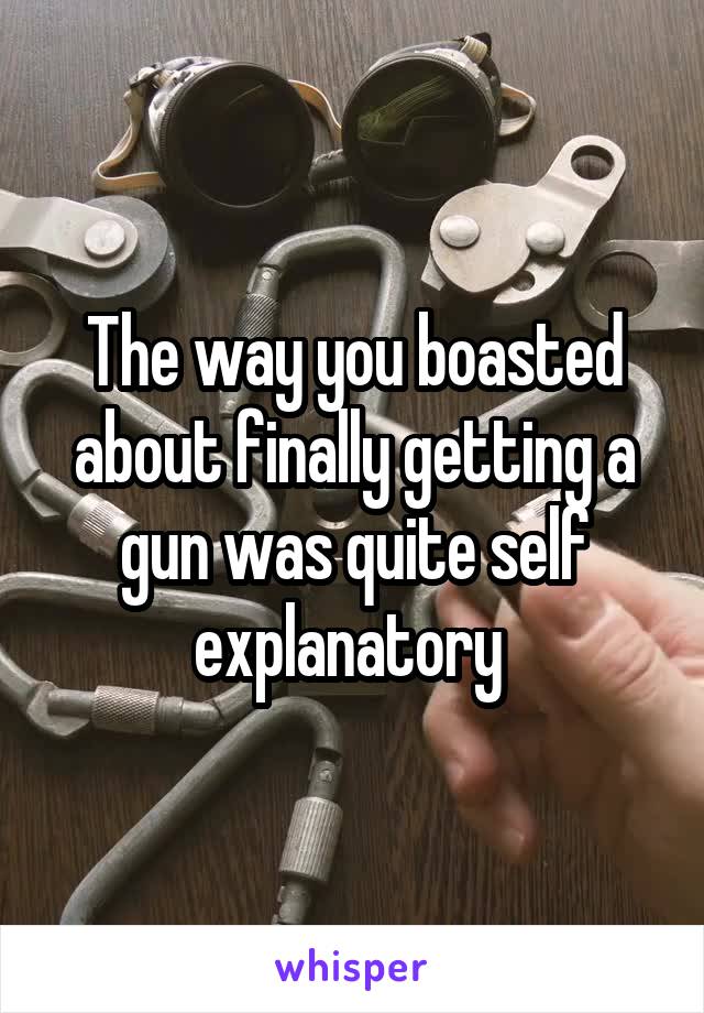 The way you boasted about finally getting a gun was quite self explanatory 