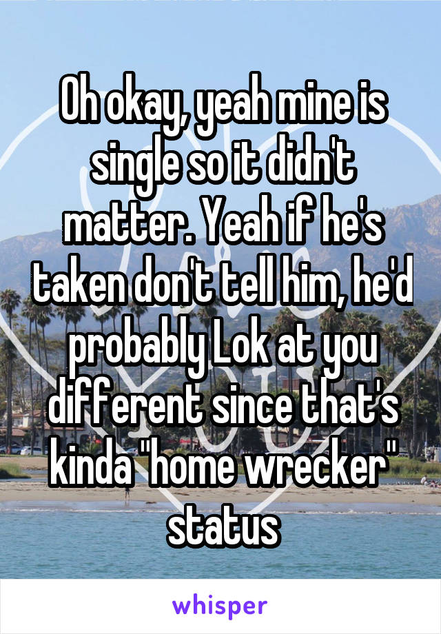 Oh okay, yeah mine is single so it didn't matter. Yeah if he's taken don't tell him, he'd probably Lok at you different since that's kinda "home wrecker" status