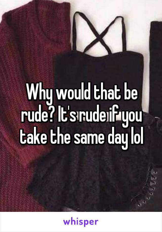 Why would that be rude? It's rude if you take the same day lol