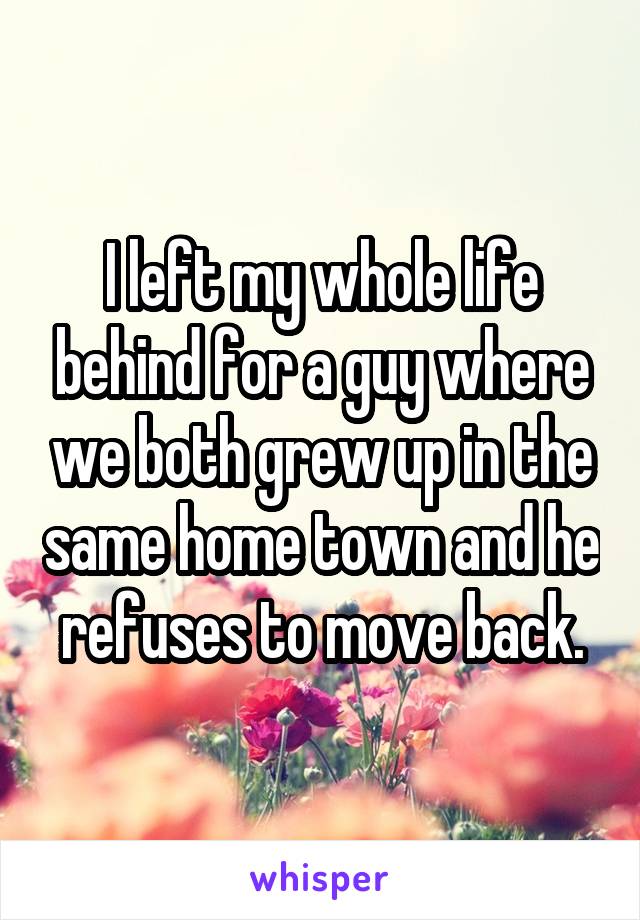 I left my whole life behind for a guy where we both grew up in the same home town and he refuses to move back.