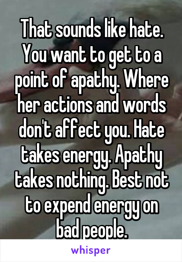 That sounds like hate. You want to get to a point of apathy. Where her actions and words don't affect you. Hate takes energy. Apathy takes nothing. Best not to expend energy on bad people.
