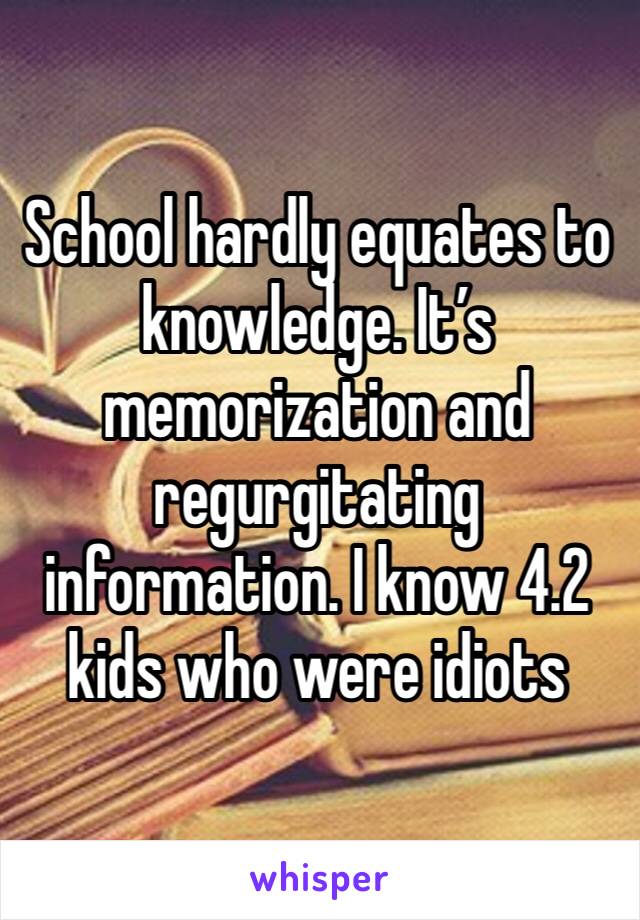 School hardly equates to knowledge. It’s memorization and regurgitating information. I know 4.2 kids who were idiots 