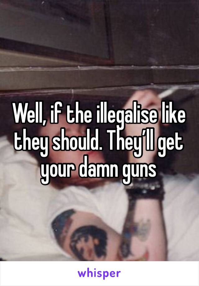 Well, if the illegalise like they should. They’ll get your damn guns 