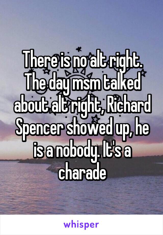 There is no alt right. The day msm talked about alt right, Richard Spencer showed up, he is a nobody. It's a charade