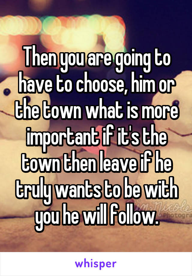Then you are going to have to choose, him or the town what is more important if it's the town then leave if he truly wants to be with you he will follow.