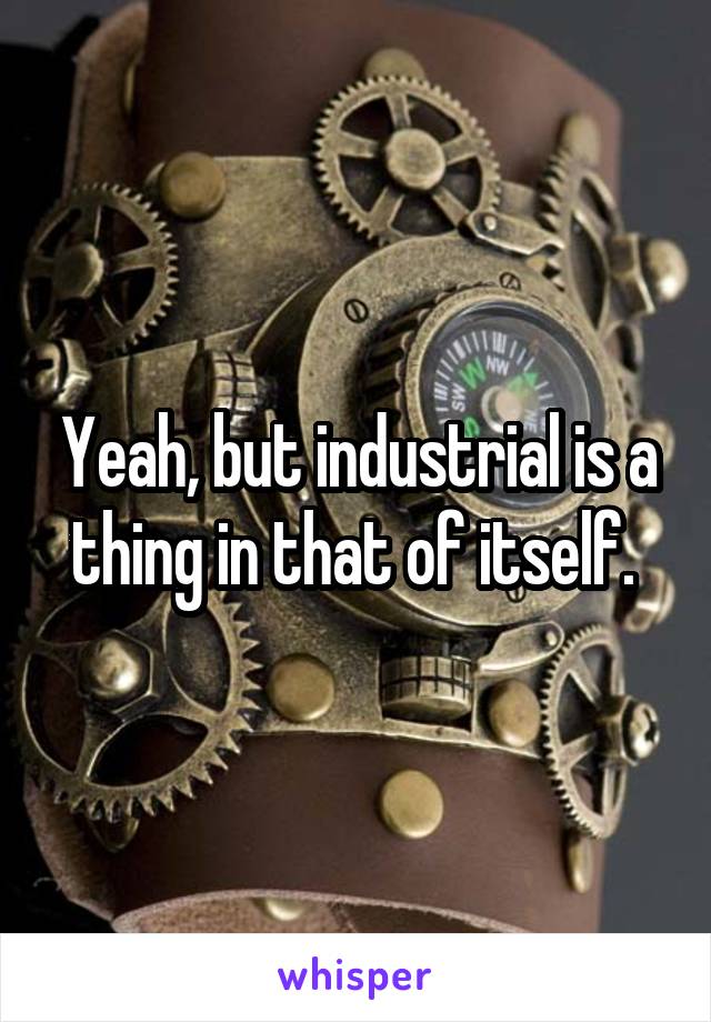 Yeah, but industrial is a thing in that of itself. 