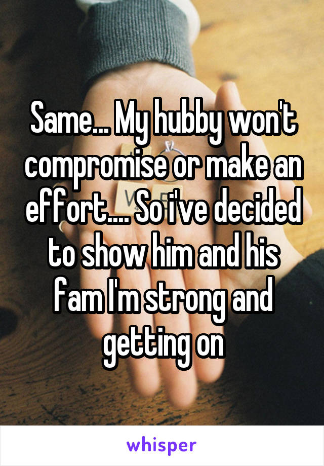 Same... My hubby won't compromise or make an effort.... So i've decided to show him and his fam I'm strong and getting on