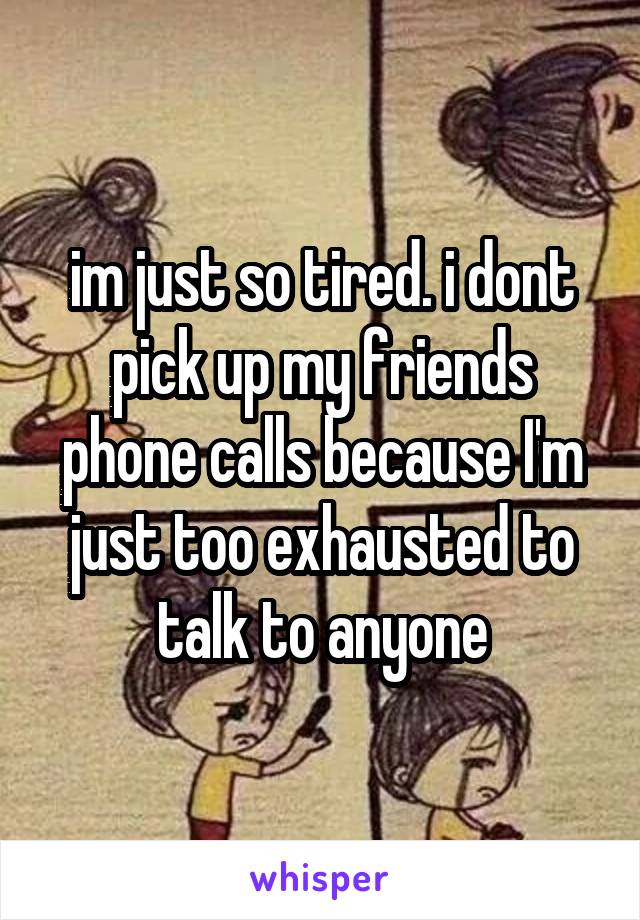 im just so tired. i dont pick up my friends phone calls because I'm just too exhausted to talk to anyone