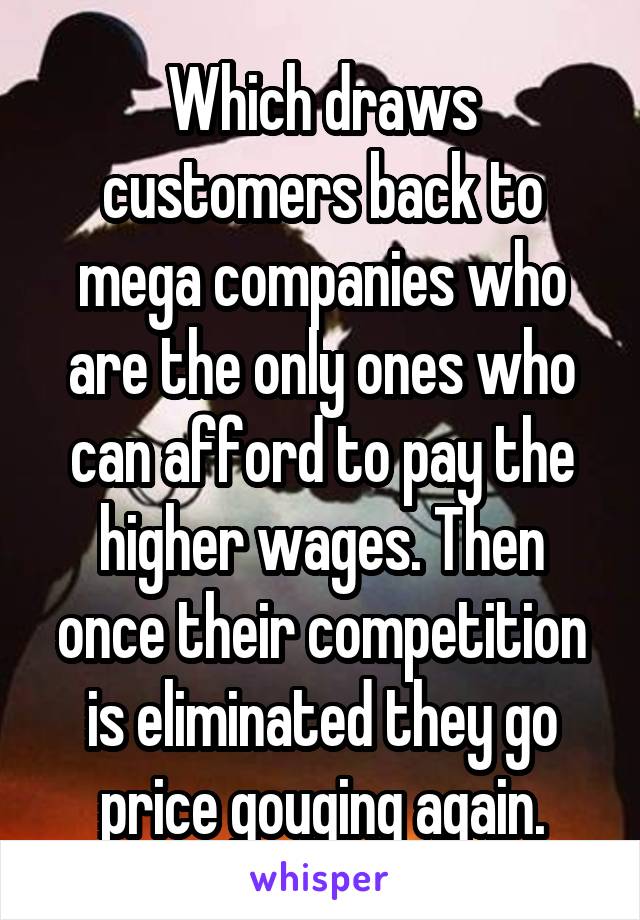 Which draws customers back to mega companies who are the only ones who can afford to pay the higher wages. Then once their competition is eliminated they go price gouging again.