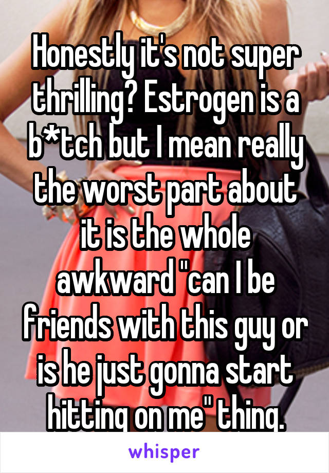 Honestly it's not super thrilling? Estrogen is a b*tch but I mean really the worst part about it is the whole awkward "can I be friends with this guy or is he just gonna start hitting on me" thing.