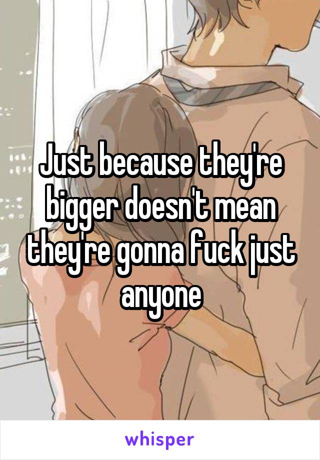 Just because they're bigger doesn't mean they're gonna fuck just anyone