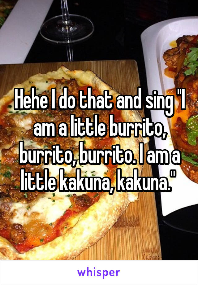 Hehe I do that and sing "I am a little burrito, burrito, burrito. I am a little kakuna, kakuna." 