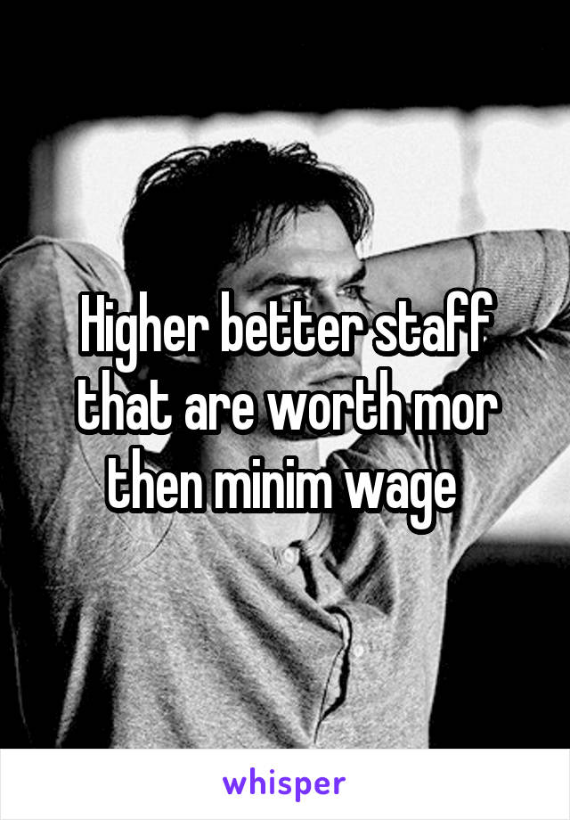 Higher better staff that are worth mor then minim wage 