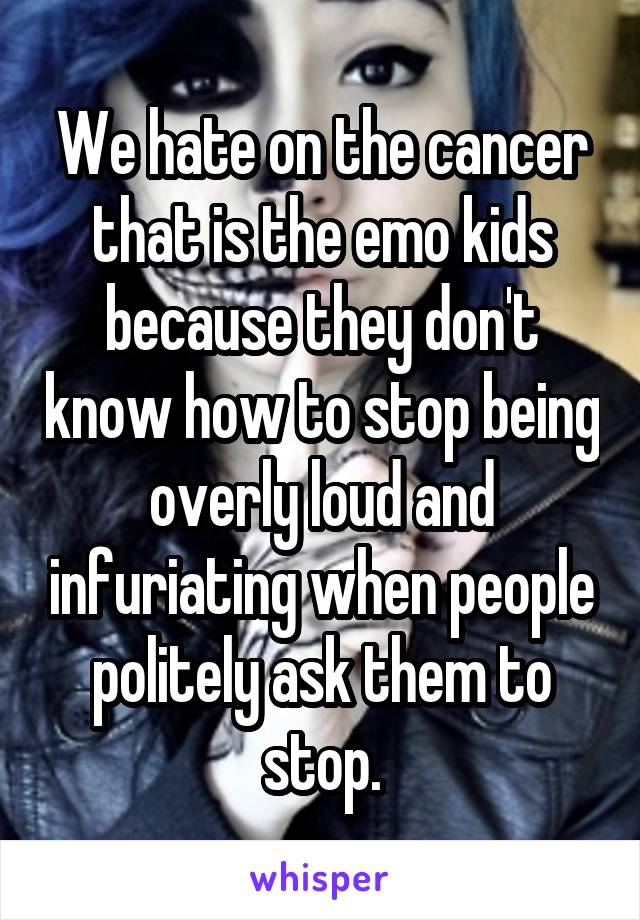 We hate on the cancer that is the emo kids because they don't know how to stop being overly loud and infuriating when people politely ask them to stop.