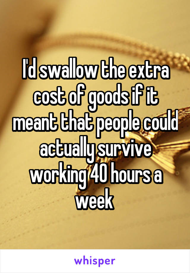 I'd swallow the extra cost of goods if it meant that people could actually survive working 40 hours a week 