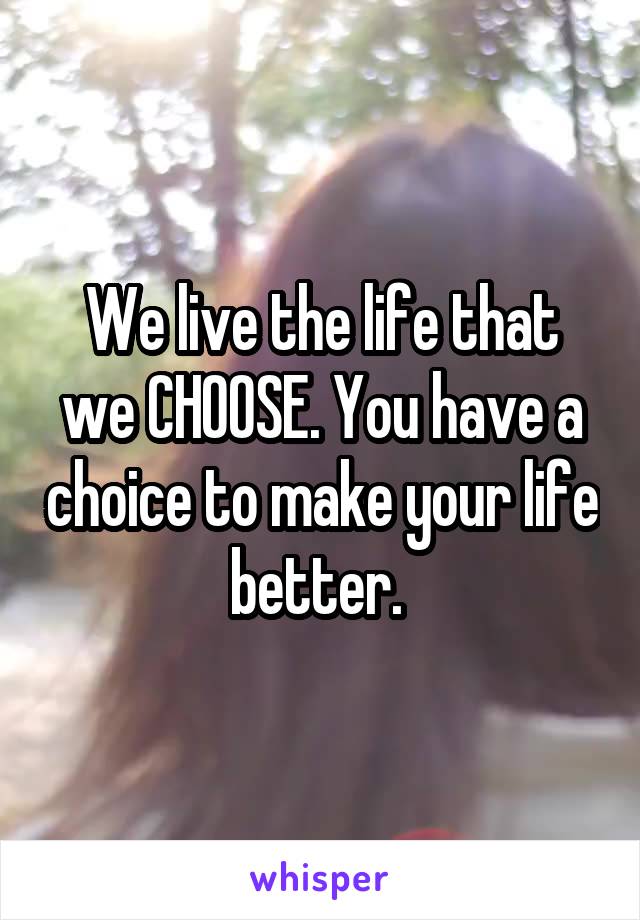 We live the life that we CHOOSE. You have a choice to make your life better. 
