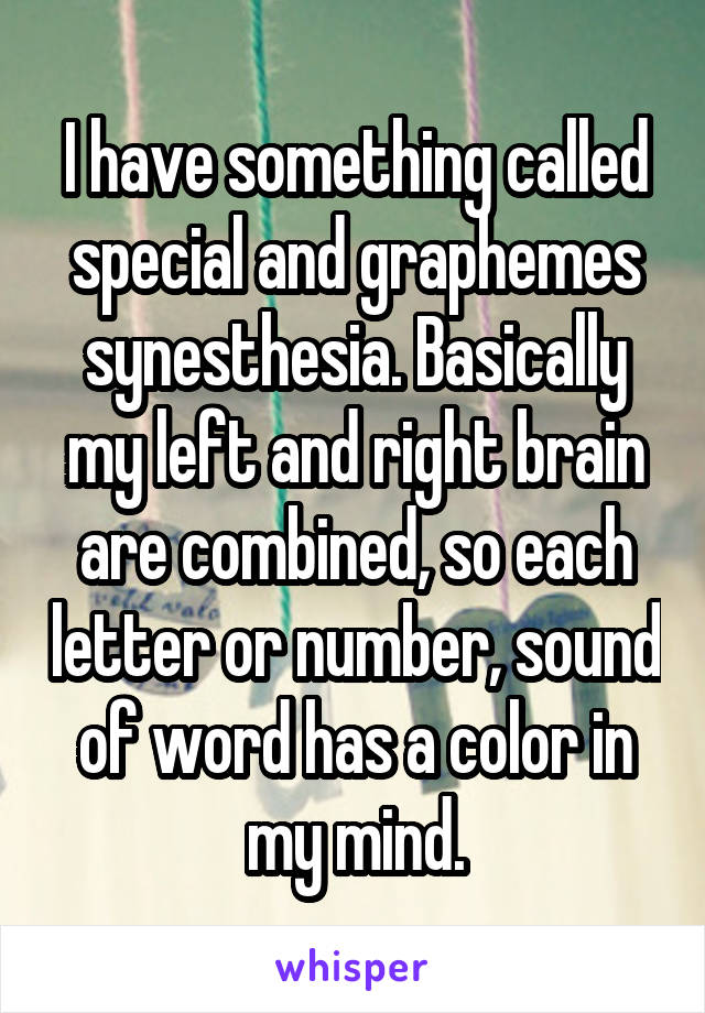 I have something called special and graphemes synesthesia. Basically my left and right brain are combined, so each letter or number, sound of word has a color in my mind.