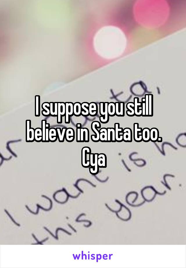 I suppose you still believe in Santa too.
Cya