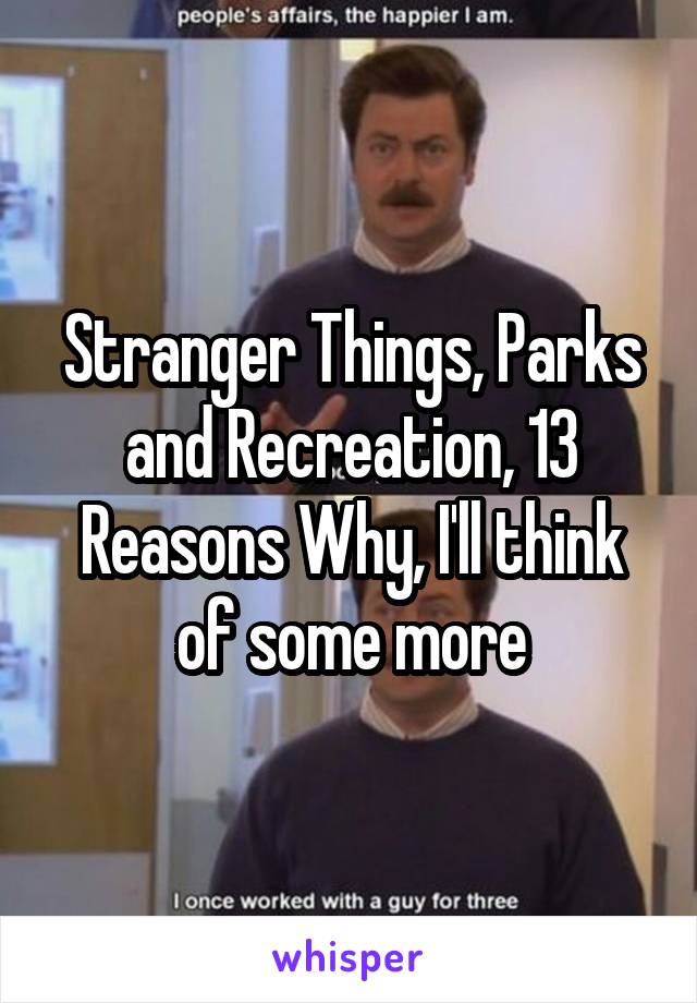 Stranger Things, Parks and Recreation, 13 Reasons Why, I'll think of some more